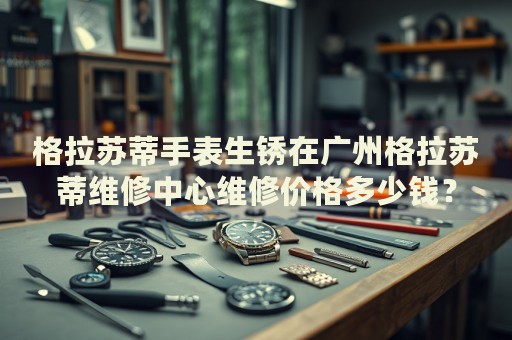 格拉蘇蒂手表生銹在廣州格拉蘇蒂維修中心維修價格多少錢？