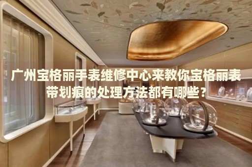 廣州寶格麗手表維修中心來教你寶格麗表帶劃痕的處理方法都有哪些？