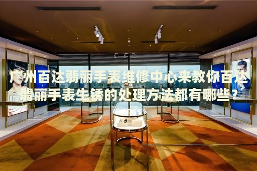 廣州百達翡麗手表維修中心來教你百達翡麗手表生銹的處理方法都有哪些？