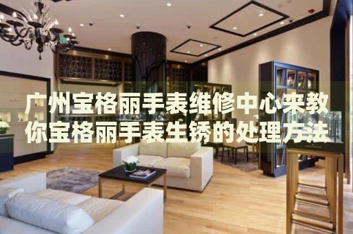 廣州寶格麗手表維修中心來教你寶格麗手表生銹的處理方法都有哪些？