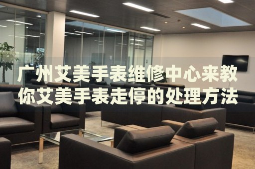 廣州艾美手表維修中心來教你艾美手表走停的處理方法都有哪些？