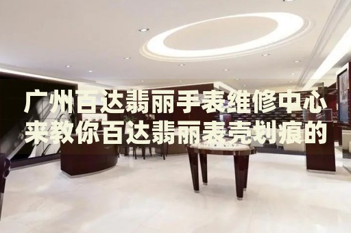 廣州百達翡麗手表維修中心來教你百達翡麗表殼劃痕的處理方法都有哪些？