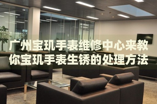廣州寶璣手表維修中心來教你寶璣手表生銹的處理方法都有哪些？