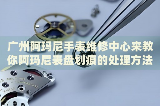 廣州阿瑪尼手表維修中心來教你阿瑪尼表盤劃痕的處理方法都有哪些？