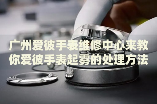 廣州愛彼手表維修中心來教你愛彼手表起霧的處理方法都有哪些？