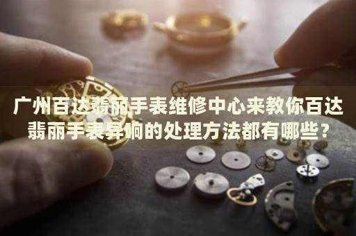 廣州百達翡麗手表維修中心來教你百達翡麗手表異響的處理方法都有哪些？