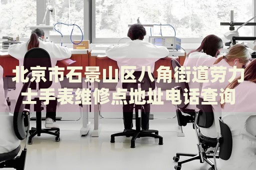 北京市石景山區(qū)八角街道勞力士手表維修點(diǎn)地址電話查詢
