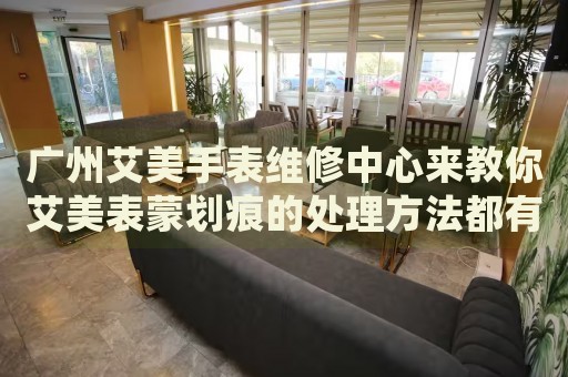 廣州艾美手表維修中心來(lái)教你艾美表蒙劃痕的處理方法都有哪些？