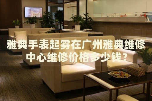 雅典手表起霧在廣州雅典維修中心維修價格多少錢？