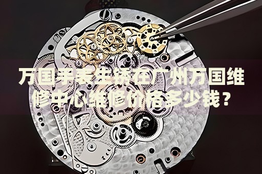 萬國手表生銹在廣州萬國維修中心維修價格多少錢？