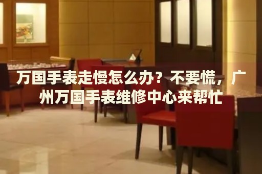 萬國手表走慢怎么辦？不要慌，廣州萬國手表維修中心來幫忙