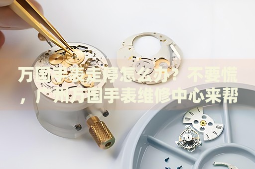 萬國手表走停怎么辦？不要慌，廣州萬國手表維修中心來幫忙
