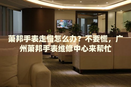 蕭邦手表走慢怎么辦？不要慌，廣州蕭邦手表維修中心來幫忙