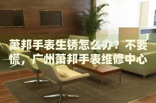 蕭邦手表生銹怎么辦？不要慌，廣州蕭邦手表維修中心來幫忙