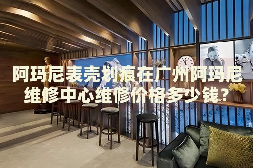阿瑪尼表殼劃痕在廣州阿瑪尼維修中心維修價格多少錢？