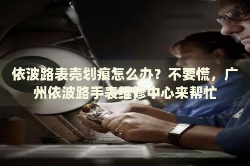 依波路表殼劃痕怎么辦？不要慌，廣州依波路手表維修中心來幫忙
