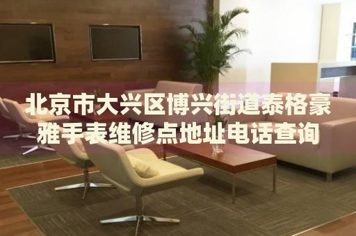 北京市大興區(qū)博興街道泰格豪雅手表維修點地址電話查詢