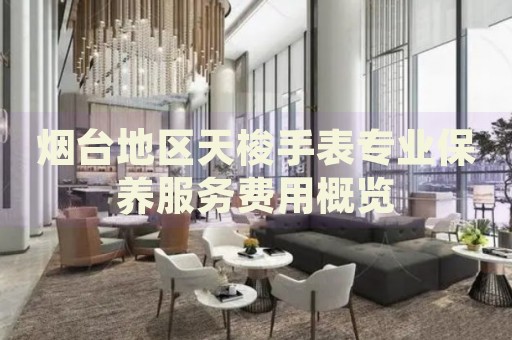 煙臺地區(qū)天梭手表專業(yè)保養(yǎng)服務(wù)費(fèi)用概覽