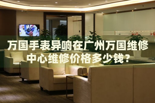 萬國手表異響在廣州萬國維修中心維修價格多少錢？