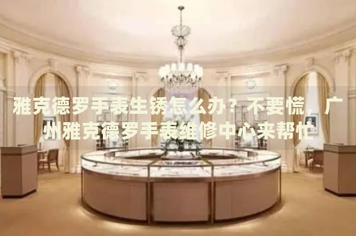 雅克德羅手表生銹怎么辦？不要慌，廣州雅克德羅手表維修中心來幫忙