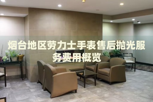 煙臺(tái)地區(qū)勞力士手表售后拋光服務(wù)費(fèi)用概覽