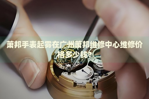 蕭邦手表起霧在廣州蕭邦維修中心維修價格多少錢？