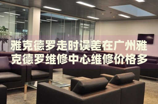 雅克德羅走時誤差在廣州雅克德羅維修中心維修價格多少錢？