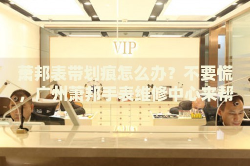 蕭邦表帶劃痕怎么辦？不要慌，廣州蕭邦手表維修中心來幫忙