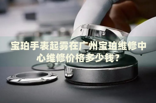寶珀手表起霧在廣州寶珀維修中心維修價格多少錢？