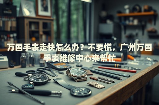 萬國手表走快怎么辦？不要慌，廣州萬國手表維修中心來幫忙