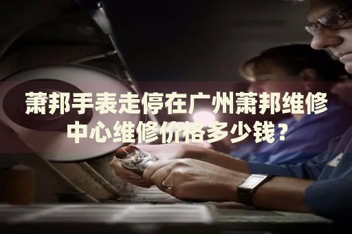 蕭邦手表走停在廣州蕭邦維修中心維修價(jià)格多少錢？
