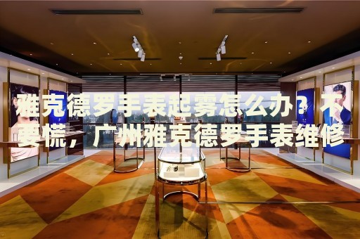 雅克德羅手表起霧怎么辦？不要慌，廣州雅克德羅手表維修中心來幫忙