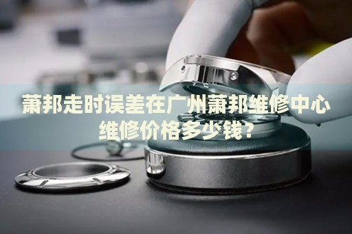 蕭邦走時誤差在廣州蕭邦維修中心維修價格多少錢？