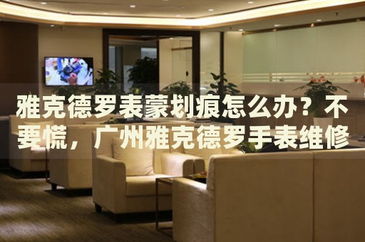 雅克德羅表蒙劃痕怎么辦？不要慌，廣州雅克德羅手表維修中心來幫忙