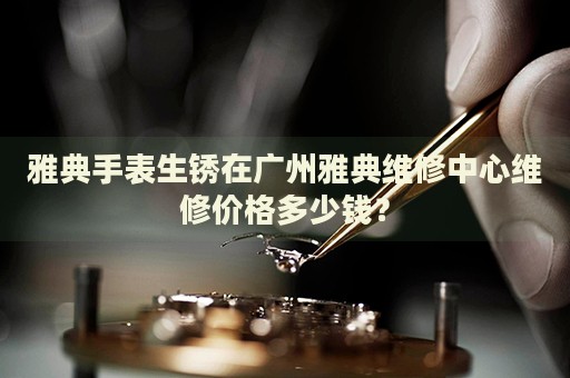 雅典手表生銹在廣州雅典維修中心維修價格多少錢？