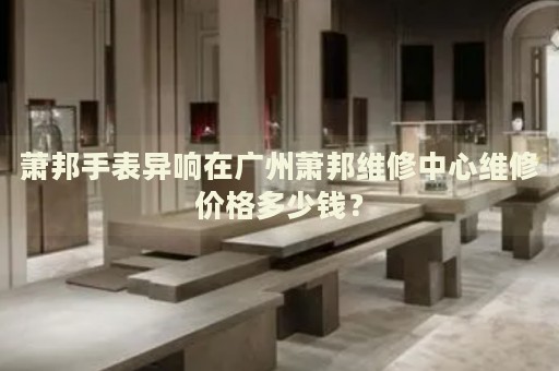 蕭邦手表異響在廣州蕭邦維修中心維修價格多少錢？