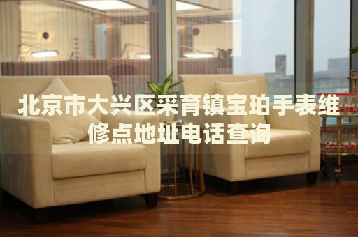 北京市大興區(qū)采育鎮(zhèn)寶珀手表維修點地址電話查詢