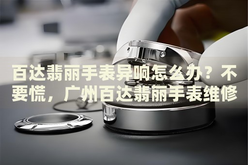 百達翡麗手表異響怎么辦？不要慌，廣州百達翡麗手表維修中心來幫忙