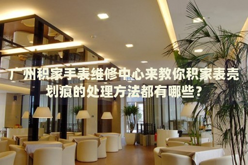 廣州積家手表維修中心來教你積家表殼劃痕的處理方法都有哪些？