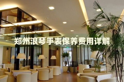 鄭州浪琴手表保養(yǎng)費(fèi)用詳解