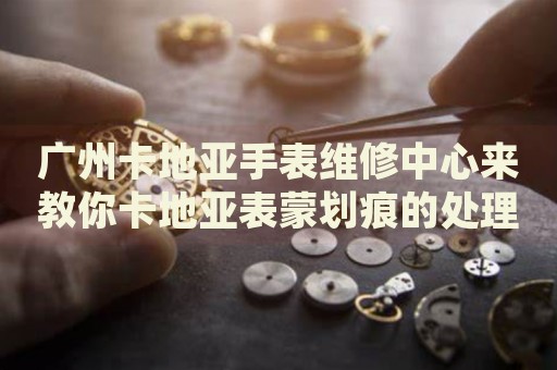 廣州卡地亞手表維修中心來教你卡地亞表蒙劃痕的處理方法都有哪些？