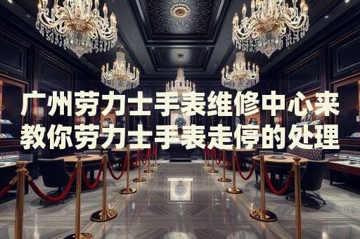 廣州勞力士手表維修中心來教你勞力士手表走停的處理方法都有哪些？