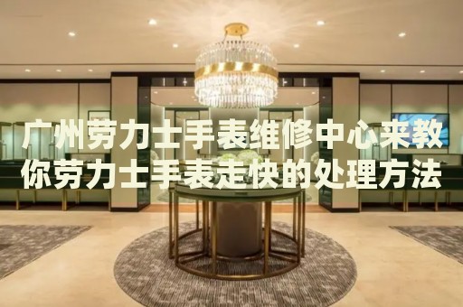 廣州勞力士手表維修中心來教你勞力士手表走快的處理方法都有哪些？