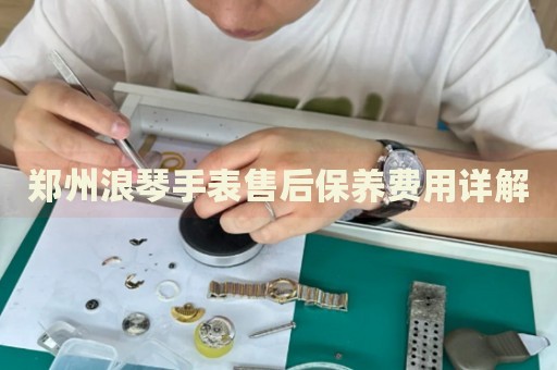 鄭州浪琴手表售后保養(yǎng)費(fèi)用詳解