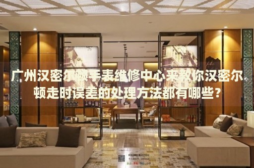 廣州漢密爾頓手表維修中心來教你漢密爾頓走時誤差的處理方法都有哪些？