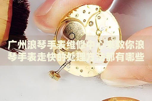 廣州浪琴手表維修中心來教你浪琴手表走快的處理方法都有哪些？