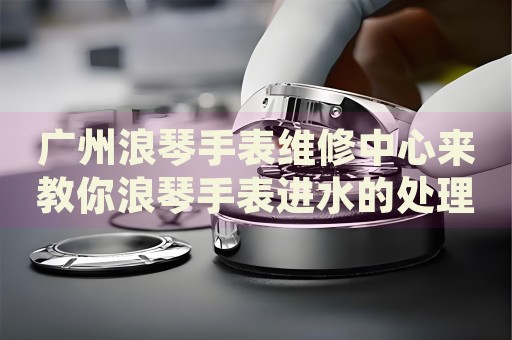 廣州浪琴手表維修中心來教你浪琴手表進水的處理方法都有哪些？