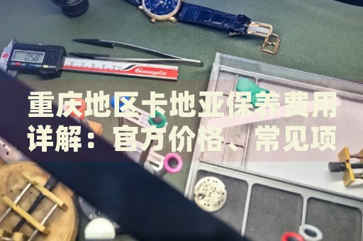重慶地區(qū)卡地亞保養(yǎng)費(fèi)用詳解：官方價(jià)格、常見項(xiàng)目成本分析