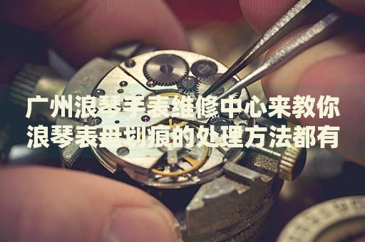 廣州浪琴手表維修中心來教你浪琴表盤劃痕的處理方法都有哪些？