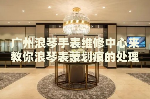 廣州浪琴手表維修中心來教你浪琴表蒙劃痕的處理方法都有哪些？